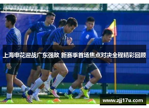 上海申花迎战广东强敌 新赛季首场焦点对决全程精彩回顾