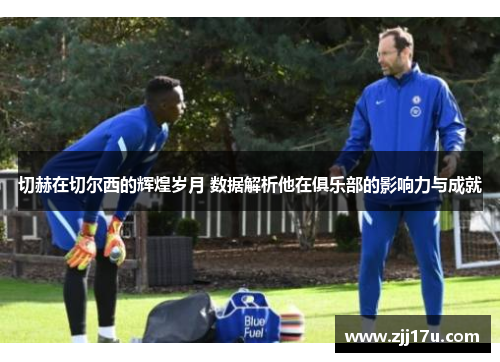 切赫在切尔西的辉煌岁月 数据解析他在俱乐部的影响力与成就